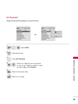 Page 99PARENTAL CONTROL / RATING
99
Change the password by inputting a new password twice. 
Set Password
Select S Se
et
t 
 P
Pa
as
ss
sw
wo
or
rd
d
.
Choose any 4 digits for your new password.
As  soon  as  the  4  digits  are  entered,  re-enter
the same 4 digits on the C Co
on
nf
fi
ir
rm
m
.
4 3
ENTER123
45
06
789
Select L LO
OC
CK
K
.
1
MENUENTER
Input the password.2123
45
06
789
5
BACKReturn to the previous menu.
EXITReturn to TV viewing.
EnterMoveLOCK
Lock System            : Off
Set Password
Block...