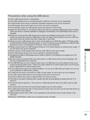 Page 101
53
TO USE A USB DEVICE
Precautions when using the USB device
 
► Only a USB storage device is recognizable. 
 
► If the USB storage device is connected through a USB hub, the device is \
not recognizable.
 
► A USB storage device using an automatic recognition programme may not be \
recognized.
 
► A USB storage device which uses its own driver may not be recognized.
 
► The recognition speed of a USB storage device may depend on each device.\
 
► Please do not turn off the TV or unplug the USB device...