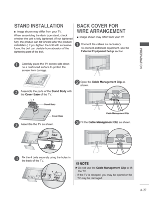 Page 31
A-27
PREPARATION
STAND INSTALLATION
Carefully place the TV screen side down 
on a cushioned surface to protect the 
screen from damage.
Assemble the TV as shown. Fix the 4 bolts securely using the holes in 
the back of the TV.
 
■ Image shown may differ from your TV.
When assembling the desk type stand, check 
whether the bolt is fully tightened. (If not tightened 
fully, the product can tilt forward after the product 
installation.) If you tighten the bolt with excessive 
force, the bolt can deviate...