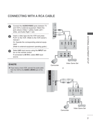 Page 55
7
EXTERNAL EQUIPMENT SETUP
CONNECTING WITH A RCA CABLE
NOTE
 
► If you have a mono VCR, connect the audio cable 
from the VCR to the  AUDIO L/MONO jack of the 
TV.
1Connect the  AUDIO/VIDEO  jacks between TV 
and VCR or external equipment. Match the 
jack colours (Video = yellow, Audio Left = 
white, and Audio Right = red)
2Insert a video tape into the VCR and press 
PLAY on the VCR.  (
Refer to the VCR owner’s 
manual. )
 
Or, Operate the corresponding external equip-
ment. 
(Refer to external...