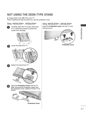 Page 11
A-7
PREPARATION
 ■Image shown may differ from your TV.
When installing the wall-mounted unit, use the protection cover. 
NOT USING THE DESK-TYPE STAND 
Carefully place the TV screen side down 
on a cushioned surface to protect the 
screen from damage.
1
Only 19/22LD35**, 19/22LD34**
Loose the bolts from TV.2
Detach the stand from TV.3
Insert the Protection Cover into the TV.
After removing the protection paper from the protection cover, adhere it to the TV as shown.
4
Protection Cover
Insert the...