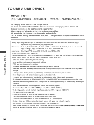 Page 102
54
TO USE A USB DEVICE
TO  USE A  USB  DEVICE
MOVIE LIST 
(Only 19/22/26/32LE3***, 32/37/42LE4***, 22/26LE5***, 32/37/42/47/55LE5***)
You can play movie files on a USB storage device.
The movie list is activated once USB is detected. It is used when playing movie files on TV.
Displays the movies in the USB folder and supports Play.
Allows playback of all movies in the folder and user desired files.
It is a movie list that displays folder information and movie file.
The On Screen Display may be different...