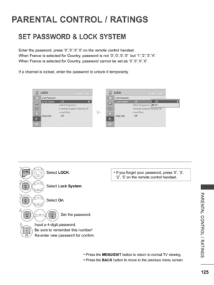 Page 173
125
PARENTAL  CONTROL  /  RATINGS
PARENTAL CONTROL / RATINGS
SET PASSWORD & LOCK SYSTEM
Enter the password, press ‘0’,‘0’,‘0’,‘0’ on the remote control handset.
When France is selected for Country, password is not ‘0’,‘0’,‘0’,‘0’  but ‘1’,’2’,’3’,’4’.
When France is selected for Country, password cannot be set as ‘0’,‘0’,‘0’,‘0’ .
If a channel is locked, enter the password to unlock it temporarily.
• Press the MENU/EXIT button to return to normal TV viewing.
• Press the BACK button to move to the...