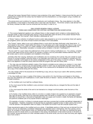 Page 211
163
APPENDIX
  Although the Lesser General Public License is Less protective of the users' freedom, it does ensure that the user of a program that is linked with the Library has the freedom and the wherewithal to run that program using a modified ver-sion of the Library.
  The precise terms and conditions for copying, distribution and modification follow.  Pay close attention to the differ-ence between a "work based on the library" and a "work that uses the library".  The former...