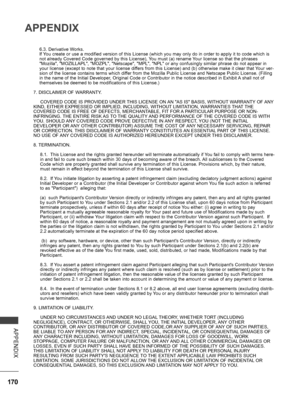 Page 218
170
APPENDIX
APPENDIX
6.3. Derivative Works.If You create or use a modified version of this License (which you may only do in order to apply it to code which is not already Covered Code governed by this License), You must (a) rename Your license so that the phrases "Mozilla", "MOZILLAPL", "MOZPL", "Netscape", "MPL", "NPL" or any confusingly similar phrase do not appear in your license (except to note that your license differs from this License) and (b)...