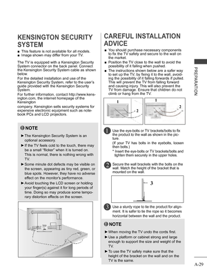Page 33
A-29
PREPARATION
 ■This feature is not available for all models.
 ■Image shown may differ from your TV.
KENSINGTON SECURITY 
SYSTEM
2 
CAREFUL INSTALLATION 
ADVICE 
 ■You should purchase necessary components 
to fix the TV safety and secure to the wall on 
the market.
 ■  Position the TV close to the wall to avoid the 
possibility of it falling when pushed.
 ■  The instructions shown below are a safer way 
to set up the TV, by fixing it to the wall, avoid-
ing the possibility of it falling forwards if...
