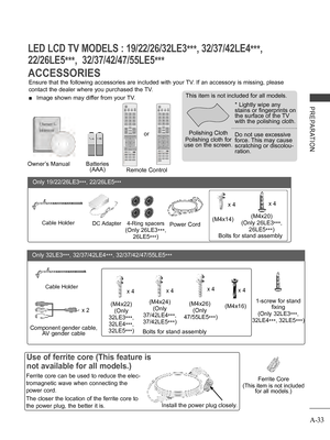Page 37
A-33
PREPARATION
ACCESSORIES
LED LCD TV MODELS : 19/22/26/32LE3***, 32/37/42LE4***, 
22/26LE5***,  32/37/42/47/55LE5***
Ensure that the following accessories are included with your TV. If an accessory is missing, please 
contact the dealer where you purchased the TV.
 ■ Image shown may differ from your TV.
Owner’s ManualBatteries (AAA)Remote Control
Ferrite Core
(This item is not included for all models.)
Polishing Cloth
Polishing cloth for use on the screen.
This item is not included for all models.
*...