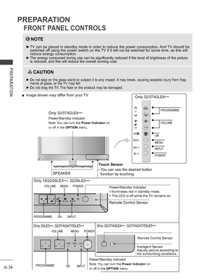 Page 38
A-34
PREPARATION
PREPARATION
FRONT PANEL CONTROLS
NOTE
 ►TV can be placed in standby mode in order to reduce the power consumption. And TV should be switched off using the power switch on the TV if it will not be watched for some time, as this will reduce energy consumption. 
 ►The energy consumed during use can be significantly reduced if the level of brightness of the picture is reduced, and this will reduce the overall running cost.
  CAUTION
 ►Do not step on the glass stand or subject it to any...
