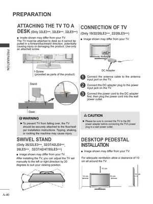 Page 44
A-40
PREPARATION
PREPARATION
ATTACHING THE TV TO A 
DESK (Only 32LE3***, 32LE4***, 32LE5***)
Desk
Stand
 ■Ima4e shown may differ from your TV.
The TV must be attached to desk so it cannot be 
pulled in a forward/backward direction, potentially 
causing injury or damaging the product. Use only 
an attached screw.
  WARNING
 ►To prevent TV from falling over, the TV 
should be securely attached to the floor/wall 
per installation instructions. Tipping, shaking, 
or rocking the machine may cause injury....