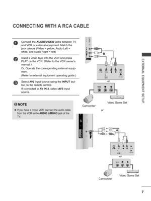 Page 55
7
EXTERNAL  EQUIPMENT  SETUP
CONNECTING WITH A RCA CABLE
NOTE
 ►If you have a mono VCR, connect the audio cable 
from the VCR to the AUDIO L/MONO jack of the 
TV.
1Connect the AUDIO/VIDEO jacks between TV 
and VCR or external equipment. Match the 
jack colours (Video = yellow, Audio Left = 
white, and Audio Right = red)
2Insert a video tape into the VCR and press 
PLAY on the VCR. (Refer to the VCR owner’s 
manual.) 
Or, Operate the corresponding external equip-
ment. 
(Refer to external equipment...