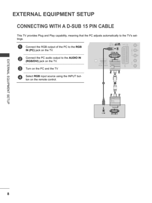 Page 56
8
EXTERNAL EQUIPMENT SETUP
EXTERNAL  EQUIPMENT  SETUP
CONNECTING WITH A D-SUB 15 PIN CABLE
This TV provides Plug and Play capability, meaning that the PC adjusts automatically to the TV's set-
tings. 
1Connect the RGB output of the PC to the RGB 
IN (PC) jack on the TV.
2Connect the PC audio output to the AUDIO IN 
(RGB/DVI) jack on the TV. 
3Turn on the PC and the TV
4Select RGB input source using the INPUT but-
ton on the remote control.
    21
   