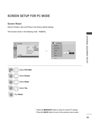 Page 61
13
EXTERNAL  EQUIPMENT  SETUP
SCREEN SETUP FOR PC MODE
Returns Position, Size and Phase to the factory default settings.
This function works in the following mode : RGB[PC].
Screen Reset
• Press the MENU/EXIT button to return to normal TV viewing.
• Press the BACK button to move to the previous menu screen.
1Select PICTURE.
2Select Screen.
3Select Reset.
4
Select Yes.
5Run Reset.
To Set
Auto Config.
SCREENMovePrev.
Resolution
Position
Size
Phase
Reset
YesNo
OKMove PICTURE
 • Sharpness  70  • Colour   60...