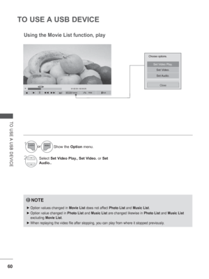 Page 108
60
TO USE A USB DEVICE
TO USE A USB DEVICE
OptionHideQ.MENU
►01:02:30 / 02:30:25◄►
  ■      ►     II    ◄◄  ►►
Choose options.
Set Video Play.
Set Video.
Set Audio.
Close
Using the Movie List function, play
NOTE
 
► Option values changed in  Movie List does not affect  Photo List and Music List .
 
► Option value changed in  Photo List and Music List  are changed likewise in  Photo List and Music List  
excluding  Movie List .
 
► When replaying the video file after stopping, you can play from where it\...