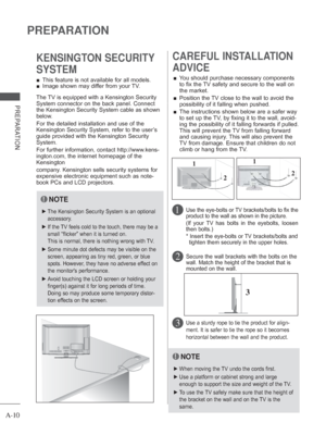 Page 14
A-10
PREPARATION
PREPARATION
 
■ This feature is not available for all models.
 
■ Image shown may differ from your TV.
KENSINGTON SECURITY 
SYSTEM
2 
CAREFUL INSTALLATION 
ADVICE 
 
■ You should purchase necessary components 
to fix the TV safety and secure to the wall on 
the market.
 
■    Position the TV close to the wall to avoid the 
possibility of it falling when pushed.
 
■    The instructions shown below are a safer way 
to set up the TV, by fixing it to the wall, avoid-
ing the possibility of...