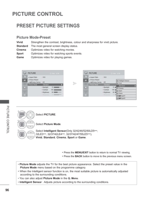 Page 144
96
PICTURE CONTROL
PICTURE CONTROL
PRESET PICTURE SETTINGS
Picture Mode-Preset
Vivid Strengthen the contrast, brightness, colour and sharpness for vivid pict\
ure.
Standard  The most general screen display status.
Cinema  Optimizes video for watching movies.
Sport  Optimizes video for watching sports events.
Game  Optimizes video for playing games.
• Press the MENU/EXIT  button to return to normal TV viewing.
• Press the BACK button to move to the previous menu screen.
• Picture Mode  adjusts the TV for...