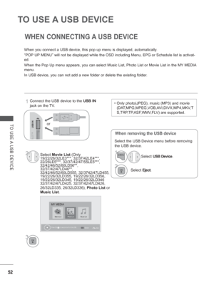 Page 100
52
TO USE A USB DEVICE 
TO USE A USB DEVICE
WHEN CONNECTING A USB DEVICE
When you connect a USB device, this pop up menu is displayed, automatica\
lly.
“POP UP MENU” will not be displayed while the OSD including Menu, EPG or Sch\
edule list is activat-
ed.
When the Pop Up menu appears, you can select Music List, Photo List or M\
ovie List in the MY MEDIA 
menu.
In USB device, you can not add a new folder or delete the existing folde\
r.
When removing the USB device
  Connect the USB device to the USB IN...