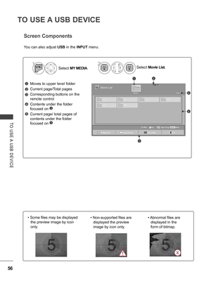 Page 104
56
TO USE A USB DEVICE
TO  USE A  USB  DEVICE
Screen Components
Moves to upper level folder
Current page/Total pages
Corresponding buttons on the 
remote control
Contents under the folder 
focused on 1
Current page/ total pages of 
contents under the folder 
focused on 1
1
3
4
5
2
Select MY MEDIA.Select Movie List.21
You can also adjust USB in the INPUT menu.
Page 1/1Movie List
Drive1Page 1/1
MarkMARKPlayPage ChangeMoveP
003001002004
005006
21
3
4
5
To Photo ListChange NumbersMark ModeExit
• Some files...