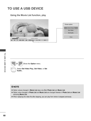 Page 108
60
TO USE A USB DEVICE
TO  USE A  USB  DEVICE
OptionHideQ.MENU
►01:02:30 / 02:30:25◄►
  ■      ►     II    ◄◄  ►►
Choose options.
Set Video Play.
Set Video.
Set Audio.
Close
Using the Movie List function, play
NOTE
 ►Option values changed in Movie List does not affect Photo List and Music List.
 ►Option value changed in Photo List and Music List are changed likewise in Photo List and Music List 
excluding Movie List.
 ►When replaying the video file after stopping, you can play from where it stopped...