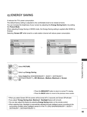 Page 143
95
PICTURE  CONTROL
ENERGY SAVING
It reduces the TV’s power consumption.
The default factory setting is adjusted to the comfortable level to be viewed at home.
You can increase the brightness of your screen by adjusting the Energy Saving level or by setting 
the Picture Mode.
When adjusting Energy Saving in MHEG mode, the Energy Saving setting is applied after MHEG is 
finished.
Selecting ‘Screen Off’ while tuned to a radio station channel will reduce power consumption.
• Press the MENU/EXIT button to...