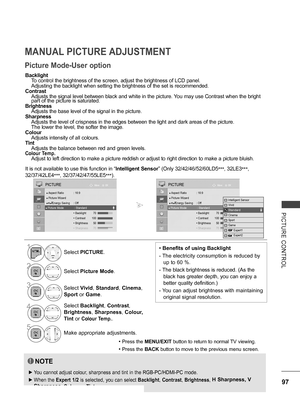 Page 145
97
PICTURE  CONTROL
MANUAL PICTURE ADJUSTMENT
Picture Mode-User option
Backlight
 To control the brightness of the screen, adjust the brightness of LCD panel. 
 Adjusting the backlight when setting the brightness of the set is recommended.
Contrast
 Adjusts the signal level between black and white in the picture. You may use Contrast when the bright    part of the picture is saturated.
Brightness
 Adjusts the base level of the signal in the picture.
Sharpness
 Adjusts the level of crispness in the edges...