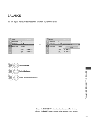 Page 159
111
SOUND  &  LANGUAGE  CONTROL
BALANCE
You can adjust the sound balance of the speakers to preferred levels.
• Press the MENU/EXIT button to return to normal TV viewing.
• Press the BACK button to move to the previous menu screen.
1Select AUDIO.
2Select Balance.
3
Make desired adjustment.
OKMove
● Auto Volume  : Off
● Clear Voice II  : Off   3
● Balance    0
● Sound Mode  : Standard
  • Infinite Sound : Off
 • Treble   50
 • Bass   50
 • Reset
AUDIO
● Balance    0LR
OKMove
● Auto Volume  : Off
● Clear...