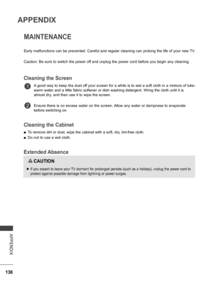 Page 184
136
APPENDIX
APPENDIX
MAINTENANCE
Early malfunctions can be prevented. Careful and regular cleaning can prolong the life of your new TV.
Caution: Be sure to switch the power off and unplug the power cord before you begin any cleaning.
Cleaning the Screen
A good way to keep the dust off your screen for a while is to wet a soft cloth in a mixture of luke-
warm water and a little fabric softener or dish washing detergent. Wring the cloth until it is 
almost dry, and then use it to wipe the screen.
Ensure...