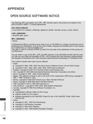 Page 204
156
APPENDIX
APPENDIX
OPEN SOURCE SOFTWARE NOTICE
The following GPL executables and LGPL, MPL libraries used in this product are subject to the 
GPL2.0/LGPL2.1/MPL1.1 License Agreements:
GPL EXECUTABLES:
• Linux kernel 2.6, busybox, e2fsprogs, gdbserver, jfsutils, mtd-utils, procps, u-boot, udhcpc
LGPL LIBRARIES:
• directFB, glibc, gconv
MPL LIBRARIES:
• Nanox
LG Electronics offers to provide source code to you on CD-ROM for a charge covering the cost of 
performing such distribution, such as the cost...