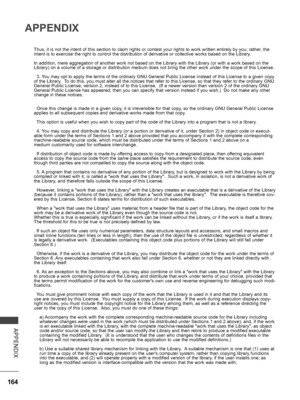 Page 212
164
APPENDIX
APPENDIX
Thus, it is not the intent of this section to claim rights or contest your rights to work written entirely by you; rather, the intent is to exercise the right to control the distribution of derivative or collective works based on the Library.
In addition, mere aggregation of another work not based on the Library with the Library (or with a work based on the Library) on a volume of a storage or distribution medium does not bring the other work under the scope of this License.
  3....