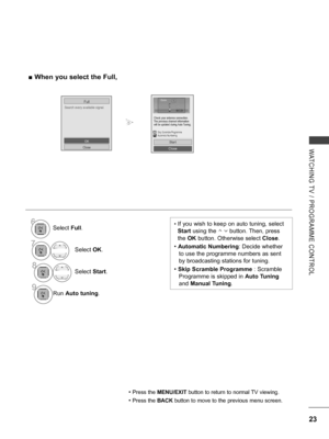 Page 71
23
WATCHING  TV  /  PROGRAMME  CONTROL
 ■When you select the Full,
Search every available signal.
Full
OK
Close
•  If you wish to keep on auto tuning, select 
Start using the        button. Then, press 
the OK button. Otherwise select Close. 
• Automatic Numbering: Decide whether 
to use the programme numbers as sent 
by broadcasting stations for tuning.
• Skip Scramble Programme : Scramble 
Programme is skipped in Auto Tuning 
and Manual Tuning.
• Press the MENU/EXIT button to return to normal TV...