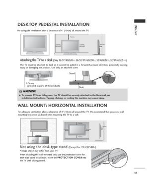 Page 1111
ENGLISHDESKTOP PEDESTAL INSTALLATION
R
For adequate ventilation allow a clearance of 4” (10cm) all around the TV.
4 inches
4 inches 4 inches 4 inches
WALL MOUNT: HORIZONTAL INSTALLATION
For adequate ventilation allow a clearance of 4” (10cm) all around the TV. We recommend that you use a wall
mounting bracket of LG brand when mounting the TV to a wall.
4 inches
4 inches 4 inches 4 inches4 inches
Attaching the TV to a desk(Only 32/37/42LG20
**, 26/32/37/42LG30
**, 32/42LG32
**, 32/37/42LG5
***)...