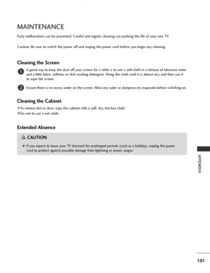 Page 103
101
APPENDIX
MAINTENANCE
Early malfunctions can be prevented. Careful and regular cleaning can prolong the life of your new TV.
Caution: Be sure to switch the power off and unplug the power cord before you begin any cleaning.
Cleaning the Screen
A good way to keep the dust off your screen for a while is to wet a soft cloth in a mixture of lukewarm water
and a little fabric softener or dish washing detergent. Wring the cloth until it is almost dry, and then use it
to wipe the screen.
Ensure there is no...