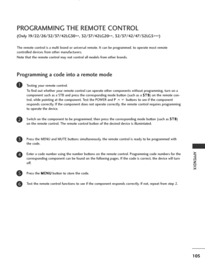 Page 107
105
APPENDIX
PROGRAMMING THE REMOTE CONTROL
(Only 19/22/26/32/37/42LG30**, 32/37/42LG20
**, 32/37/42/47/52LG5
***)
Programming a code into a remote mode
Testing your remote control.
To find out whether your remote control can operate other components without programming, turn on a
component such as a STB and press the corresponding mode button (such as a  S S
T
T B
B
) on the remote con-
trol, while pointing at the component. Test the POWER and  P buttons to see if the component
responds correctly. If...