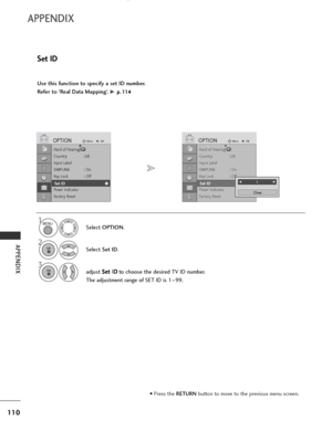 Page 112
110
APPENDIX
APPENDIX
Use this function to specify a set ID number. 
Refer to ‘Real Data Mapping’. 
G p p.
.1
1 1
14
4
Set ID
Select  OPTION .
2
Select Set ID.
3
adjust  S
S
e
et
t 
 I
ID
D
to choose the desired TV ID number.
The adjustment range of SET ID is 1 ~99.

1

Hard of Hearing\(\)
Country :UK
Input Label
SIMPLINK : On
Key Lock : Off
Set ID
Power Indicator
Factory Reset

OPTIONMove
OKD
Set ID

Hard of Hearing\(\)
Country :UK
Input Label
SIMPLINK : On
Key Lock : Off
Set ID
Power Indicator
Factory...