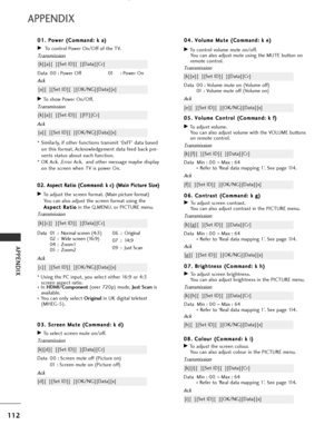 Page 114
112
APPENDIX
APPENDIX
0
08
8.
. 
  C
C o
ol
lo
o u
ur
r 
 (
( C
C o
om
m m
ma
an
n d
d :
: 
  k
k  
 i
i)
)
GTo adjust the screen colour.
You can also adjust colour in the PICTURE menu.
Transmission
Data Min : 00  ~Max : 64
*  Refer to ‘Real data mapping 1’. See page 114.
[k][i][  ][Set ID][  ][Data][Cr]
Ack
[i][  ][Set ID][  ][OK/NG][Data][x]
0
0
4
4.
. 
  V
V o
ol
lu
u m
m e
e 
 M
M u
ut
te
e  
 (
( C
C o
om
m m
ma
an
n d
d :
: 
  k
k  
 e
e )
)
GTo control volume mute on/off.
You can also adjust mute...