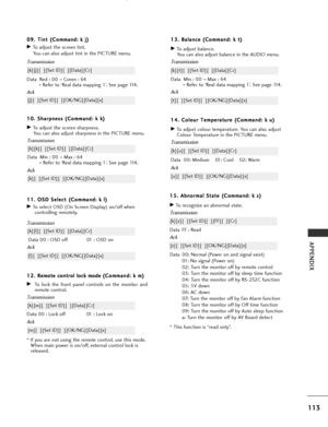 Page 115
113
APPENDIX
1
12
2.
. 
 R
R e
em
m o
ot
te
e  
 c
c o
o n
nt
tr
ro
o l
l 
  l
lo
o c
ck
k 
 m
m o
od
de
e (
(C
C o
om
m m
ma
an
n d
d :
: 
  k
k  
 m
m )
)
GTo lock the front panel controls on the monitor and
remote control.
Transmission
[k][m][  ][Set ID][  ][Data][Cr]
Ack
Data 00 : Lock off 01 : Lock on
* If you are not using the remote control, use this mode.
When main power is on/off, external control lock is
released.
[m][  ][Set ID][  ][OK/NG][Data][x]
1 1
1
1.
. 
  O
O S
SD
D  
 S
S e
el
le
e c...