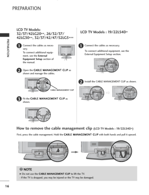 Page 18
16
PREPARATION
PREPARATION
LCD TV Models:
32/37/42LG20**, 26/32/37/
42LG30 **, 32/37/42/47/52LG5
***

Connect the cables as neces-
sary.
To connect additional equip-
ment, see the External
Equipment Setup section of
the manual.1
Open the  C C
A
AB
BL
LE
E  
 M
M A
AN
N A
AG
G E
EM
M E
EN
N T
T 
 C
C L
LI
IP
P
as
shown and manage the cables.2
CABLE MANAGEMENT CLIP

Fit the  C
C
A
AB
BL
LE
E  
 M
M A
AN
N A
AG
G E
EM
M E
EN
N T
T 
 C
C L
LI
IP
P
as
shown.3
Connect the cables as necessary.
To connect...