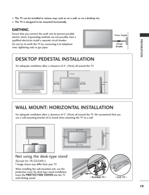 Page 21
19
PREPARATION
DESKTOP PEDESTAL INSTALLATION

R
For adequate ventilation allow a clearance of 4” (10cm) all around the TV.
EARTHING
Ensure that you connect the earth wire to prevent possible
electric shock. If grounding methods are not possible, have a
qualified electrician install a separate circuit breaker. 
Do not try to earth the TV by connecting it to telephone
wires, lightening rods or gas pipes.Power Supply
Circuit
breaker
■The TV can be installed in various ways such as on a wall, or on a...