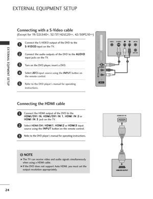 Page 26
24
EXTERNAL EQIPMENT SETUP
EXTERNAL EQUIPMENT SETUP

HDMI/DVI IN
AV 1 AV 2

Connecting the HDMI cable
Connect the HDMI output of the DVD to theH
H D
D M
M I
I/
/ D
D V
VI
I 
  I
IN
N
,H
H
D
D M
M I
I/
/ D
D V
VI
I 
  I
IN
N  
 1
1
,H
H
D
D M
M I
I 
  I
IN
N  
 2
2
or
H
H D
D M
M I
I 
  I
IN
N  
 3
3  
 
jack on the TV.
Select  HDMI/DVI , H
H
D
D M
M I
I1
1
, H
H
D
D M
M I
I2
2
or  H
H
D
D M
M I
I3
3
input
source using the  I
I
N
N P
PU
U T
T
button on the remote control.
Refer to the DVD player's...