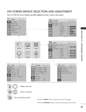 Page 45
43
WATCHING TV / PROGRAMME CONTROL
ON SCREEN MENUS SELECTION AND ADJUSTMENT
Your TV's OSD (
On Screen Display )
may differ slightly from what is shown in this manual.

SETUP
AUDIO

TIME
OPTION
LOCK

PICTURE

Auto tuning
Manual tuning
Programme Edit
Booster              : On
Software Update : Off
Diagnostics
CI Information
SETUPMove
OK

Aspect Ratio : 16:9
Picture Mode : Vivid
• Backlight 100
• Contrast 100
• Brightness 50
• Sharpness 70
• Colour 70
• Tint 0
PICTUREMove
OK
E

Auto Volume : Off...