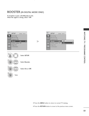 Page 53
51
WATCHING TV / PROGRAMME CONTROL
If reception is poor, selectBoosterto On.
When the signal is strong, select “
Off”.
BOOSTER(IN DIGITAL MODE ONLY)
Select  SETUP .
2
Select Booster .
3
Select On orOff .
4
Save.

SETUPMove
OK
Auto tuning
Manual tuning
Programme Edit
Booster              : On
Software Update : Off
Diagnostics
CI Information
Booster            : On

SETUPMove
OK
Auto tuning
Manual tuning
Programme Edit
Booster              : On
Software Update : Off
Diagnostics
CI Information
Booster...