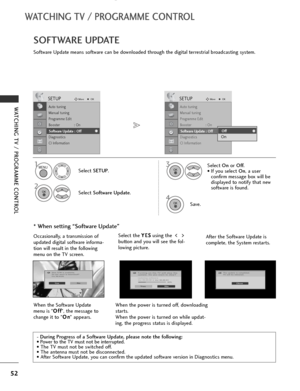 Page 54
52
WATCHING TV / PROGRAMME CONTROL
WATCHING TV / PROGRAMME CONTROL
Software Update means software can be downloaded through the digital terrestrial broadcasting system.
SOFTWARE UPDATE
* When setting “Software Update”
- During Progress of a Software Update, please note the following:
• Power to the TV must not be interrupted.
• The TV must not be switched off. 
• The antenna must not be disconnected. 
• After Software Update, you can confirm the updated software version in Diagnostics menu.
Select SETUP...