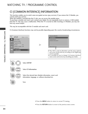 Page 56
54
WATCHING TV / PROGRAMME CONTROL
WATCHING TV / PROGRAMME CONTROL
This function enables you to watch some encrypted services (pay services). If you remove the CI Module, you
cannot watch pay services.
When the module is inserted into the CI slot, you can access the module menu.
To purchase a module and smart card, contact your dealer. Do not repeatedly insert or remove a CAM module
from the TV. This may cause a malfunction. When the TV is turned on after inserting a CI Module, you may not
have any...