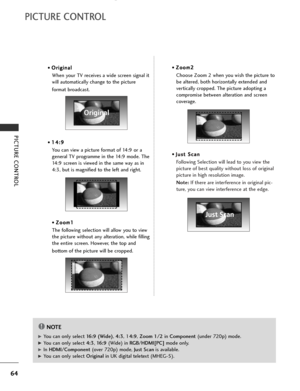 Page 66
64
PICTURE CONTROL
PICTURE CONTROL
• O
O
r
ri
ig
g i
in
n a
al
l
When your TV receives a wide screen signal it
will automatically change to the picture 
format broadcast.
•  1 1
4
4:
:9
9
You can view a picture format of 14:9 or a
general TV programme in the 14:9 mode. The
14:9 screen is viewed in the same way as in
4:3, but is magnified to the left and right.
•  Z Z
o
oo
om
m 1
1
The following selection will allow you to view
the picture without any alteration, while filling
the entire screen. However,...