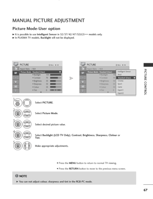 Page 69
67
PICTURE CONTROL
MANUAL PICTURE ADJUSTMENT
Picture Mode-User option
NOTE
!

G
G 
 You can not adjust colour, sharpness and tint in the RGB-PC mode. Select 
PICTURE .
2
Select Picture Mode .
4
Select Backlight (LCD TV Only) , Contrast , Brightness , Sharpness , Clolour or
Tint .
5
Make appropriate adjustments.

1

Aspect Ratio   : 16:9
Picture Mode  : Vivid
• Backlight 100
• Contrast 70
• Brightness 50
• Sharpness 50
• Colour 50
• Tint 0
PICTUREMove
OK
E
Picture Mode : Standard (User)

Aspect Ratio   :...
