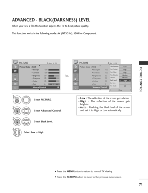 Page 73
71
PICTURE CONTROL
ADVANCED - BLACK(DARKNESS) LEVEL
When you view a film this function adjusts the TV to best picture quality.
This function works in the following mode: AV (NTSC-M), HDMI or Component.

Picture Mode  : Vivid• Backlight 100
• Contrast 100
• Brightness 50
• Sharpness 70
• Colour 70
• Tint 0
• Advanced Control
PICTUREMove
OK
E D• Advanced Control
Select  PICTURE .
2
Select Advanced Control .
3
Select Black Level.
4
Select Lowor High.

1

Picture Mode  : Vivid
• Backlight 100
• Contrast...