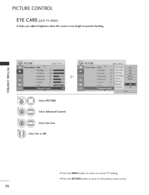 Page 74
72
PICTURE CONTROL
PICTURE CONTROL
EYE CARE(LCD TV ONLY)
It helps you adjust brightness when the screen is too bright to prevent dazzling.

Picture Mode  : Vivid• Backlight 100
• Contrast 100
• Brightness 50
• Sharpness 70
• Colour 70
• Tint 0
• Advanced Control
PICTUREMove
OK
E D• Advanced Control
Select  PICTURE .
2
Select Advanced Control .
3
Select Eye Care.
4
Select Onor Off.

1

Picture Mode  : Vivid
• Backlight 100
• Contrast 100
• Brightness 50
• Sharpness 70
• Colour 70
• Tint 0
• Advanced...