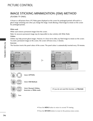 Page 76
74
PICTURE CONTROL
PICTURE CONTROL
IMAGE STICKING MINIMIZATION (ISM) METHOD
(PLASMA TV ONLY)
A frozen or still picture from a PC/Video game displayed on the screen for prolonged periods will result in a
ghost image remaining even when you change the image. Avoid allowing a fixed image to remain on the screen
for prolonged periods.
White wash
White wash removes permanent images from the screen. 
Note: An excessive permanent image may be impossible to clear entirely with White Wash.
Orbiter
Orbiter may...