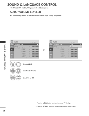 Page 78
76
SOUND & LANGUAGE CONTROL
SOUND & LANGUAGE CONTROL
Auto Volume : Off
Balance 0
Sound Mode : Standard• 120Hz 0
• 200Hz 0
• 500Hz 0
• 1.2KHz 0
• 3KHz 0
AUDIOMove
OK
E
Auto Volume  : Off
LR
-+
-+
-+
-+
-+

Auto Volume : Off
Balance 0
Sound Mode : Standard• 120Hz 0
• 200Hz 0
• 500Hz 0
• 1.2KHz 0
• 3KHz 0
AUDIOMove
OK
E
Auto Volume  : Off
LR
AVL automatically remains on the same level of volume if you change programmes.
GIn 19/22LS4D
*Models, 
TV Speaker will not be displayed.
AUTO VOLUME LEVELER
Select...