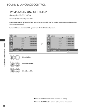 Page 82
80
SOUND & LANGUAGE CONTROL
SOUND & LANGUAGE CONTROL
TV SPEAKERS ON/ OFF SETUP
(Except for 19/22LS4D*)
You can adjust the internal speaker status.
In 
AV , COMPONENT , RG B and HDMI1 with HDMI to DVI cable, the TV speaker can be operational even when
there is no video signal.
If you wish to use an external Hi-Fi system, turn off the TV internal speakers.
Select AUDIO .
Select  TV Speaker .
3
Select Onor Off .
1
2

• 500Hz 0
• 1.2KHz 0
• 3KHz 0
• 7.5KHz 0
• 12KHz 0
• Reset
Digital Audio Out: PCM
TV...