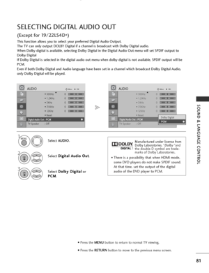 Page 83
81
SOUND & LANGUAGE CONTROL
SELECTING DIGITAL AUDIO OUT
(Except for 19/22LS4D*)
This function allows you to select your preferred Digital Audio Output.
The TV can only output DOLBY Digital if a channel is broadcast with Dolby Digital audio.
When Dolby digital is available, selecting Dolby Digital in the Digital Audio Out menu will set SPDIF output to
Dolby Digital 
If Dolby Digital is selected in the digital audio out menu when dolby digital is not available, SPDIF output will be
PCM.
Even if both Dolby...